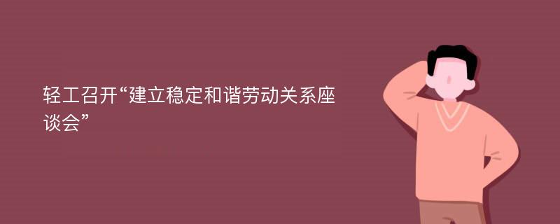 轻工召开“建立稳定和谐劳动关系座谈会”