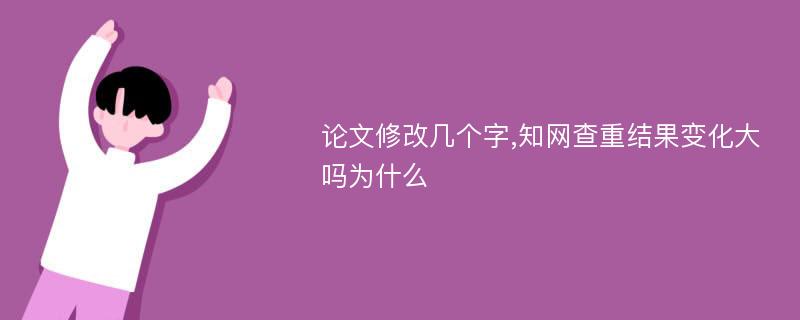 论文修改几个字,知网查重结果变化大吗为什么