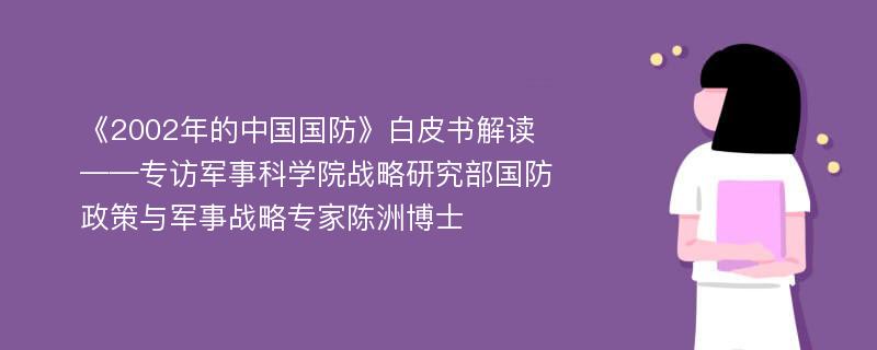 《2002年的中国国防》白皮书解读——专访军事科学院战略研究部国防政策与军事战略专家陈洲博士