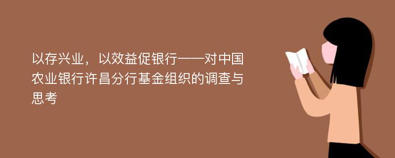 以存兴业，以效益促银行——对中国农业银行许昌分行基金组织的调查与思考