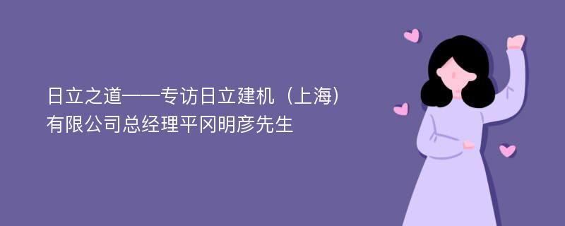 日立之道——专访日立建机（上海）有限公司总经理平冈明彦先生