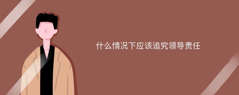 什么情况下应该追究领导责任