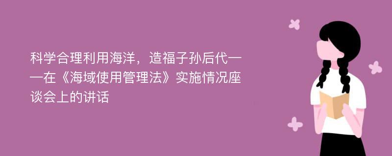 科学合理利用海洋，造福子孙后代——在《海域使用管理法》实施情况座谈会上的讲话