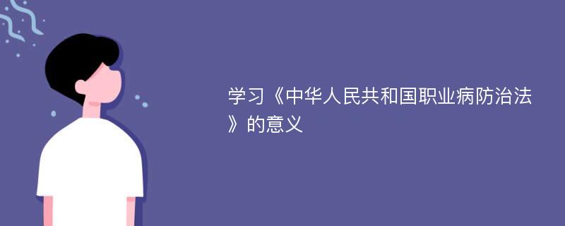 学习《中华人民共和国职业病防治法》的意义