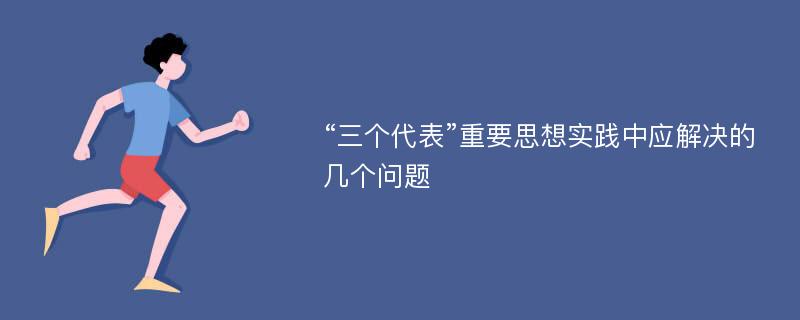 “三个代表”重要思想实践中应解决的几个问题