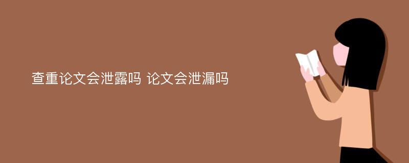 查重论文会泄露吗 论文会泄漏吗