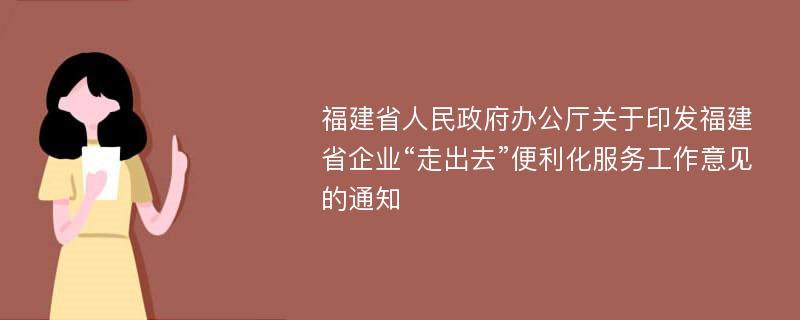 福建省人民政府办公厅关于印发福建省企业“走出去”便利化服务工作意见的通知