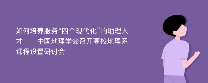 如何培养服务“四个现代化”的地理人才——中国地理学会召开高校地理系课程设置研讨会