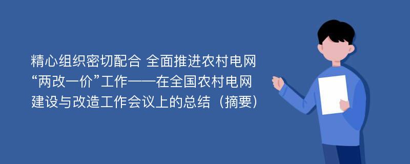 精心组织密切配合 全面推进农村电网“两改一价”工作——在全国农村电网建设与改造工作会议上的总结（摘要）