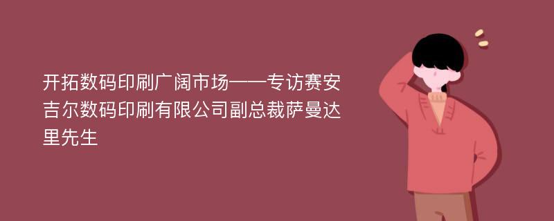 开拓数码印刷广阔市场——专访赛安吉尔数码印刷有限公司副总裁萨曼达里先生