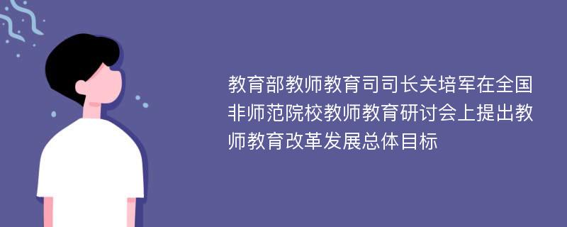 教育部教师教育司司长关培军在全国非师范院校教师教育研讨会上提出教师教育改革发展总体目标