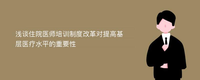 浅谈住院医师培训制度改革对提高基层医疗水平的重要性