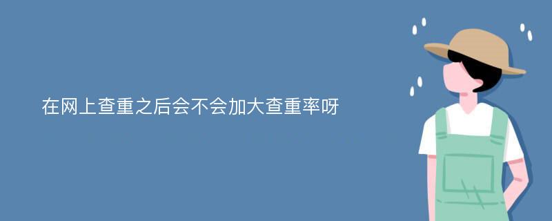 在网上查重之后会不会加大查重率呀