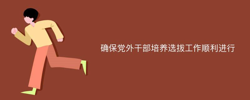 确保党外干部培养选拔工作顺利进行