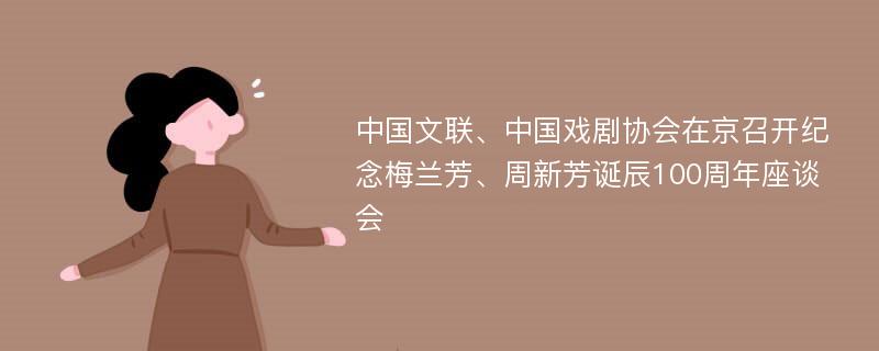 中国文联、中国戏剧协会在京召开纪念梅兰芳、周新芳诞辰100周年座谈会