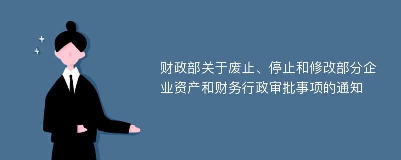 财政部关于废止、停止和修改部分企业资产和财务行政审批事项的通知