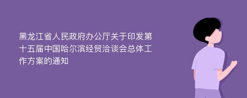 黑龙江省人民政府办公厅关于印发第十五届中国哈尔滨经贸洽谈会总体工作方案的通知