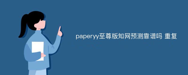 paperyy至尊版知网预测靠谱吗 重复