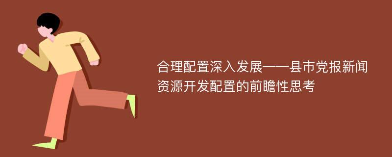 合理配置深入发展——县市党报新闻资源开发配置的前瞻性思考