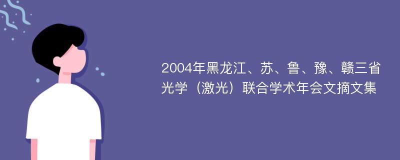 2004年黑龙江、苏、鲁、豫、赣三省光学（激光）联合学术年会文摘文集