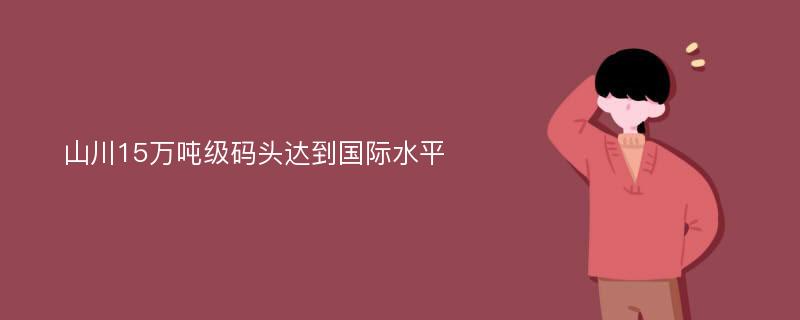 山川15万吨级码头达到国际水平