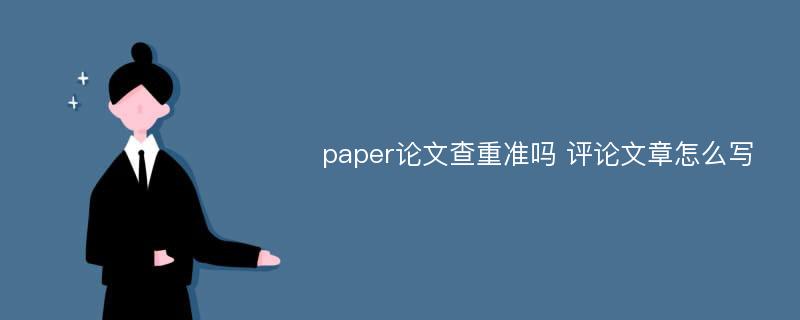 paper论文查重准吗 评论文章怎么写