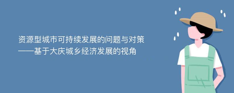 资源型城市可持续发展的问题与对策——基于大庆城乡经济发展的视角